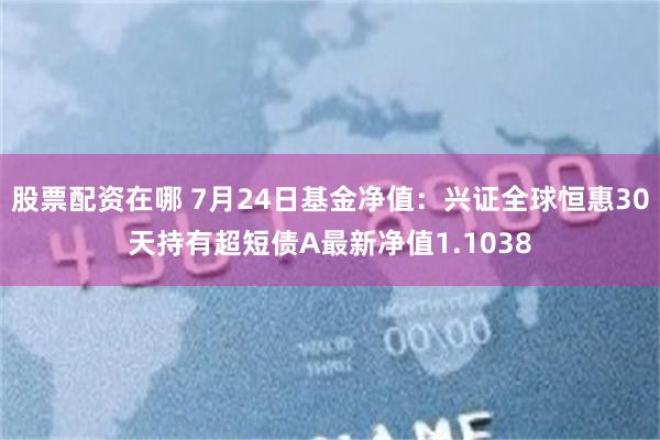 股票配资在哪 7月24日基金净值：兴证全球恒惠30天持有超短债A最新净值1.1038