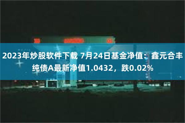 2023年炒股软件下载 7月24日基金净值：鑫元合丰纯债A最新净值1.0432，跌0.02%