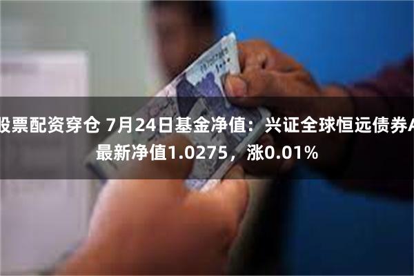 股票配资穿仓 7月24日基金净值：兴证全球恒远债券A最新净值1.0275，涨0.01%