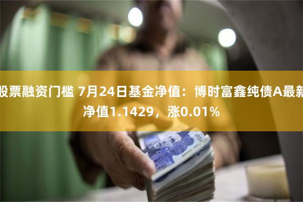 股票融资门槛 7月24日基金净值：博时富鑫纯债A最新净值1.1429，涨0.01%