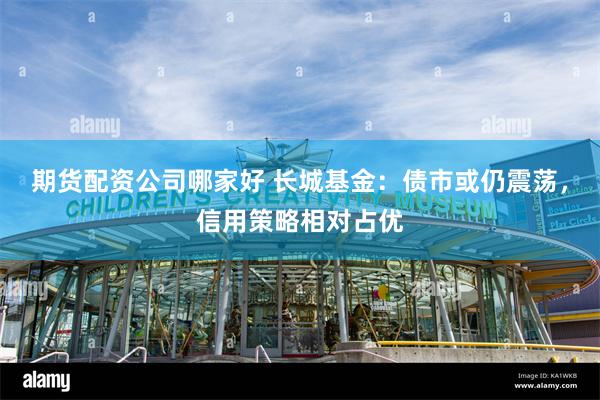 期货配资公司哪家好 长城基金：债市或仍震荡，信用策略相对占优