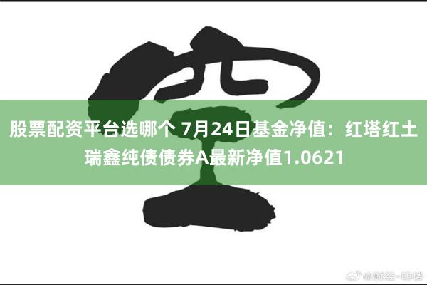 股票配资平台选哪个 7月24日基金净值：红塔红土瑞鑫纯债债券A最新净值1.0621