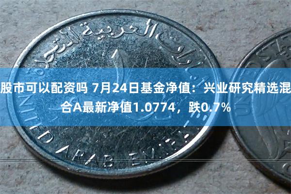 股市可以配资吗 7月24日基金净值：兴业研究精选混合A最新净值1.0774，跌0.7%