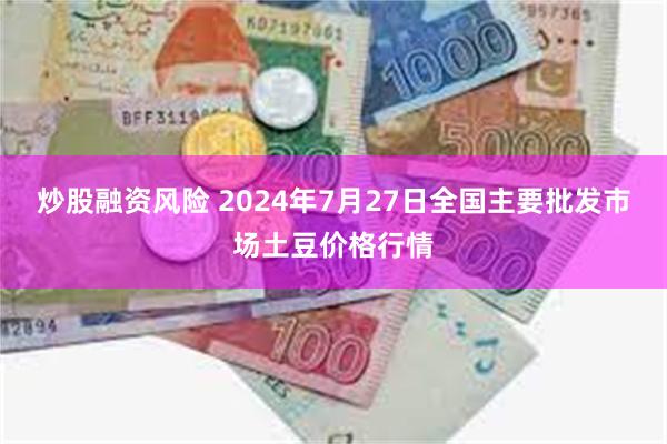 炒股融资风险 2024年7月27日全国主要批发市场土豆价格行情