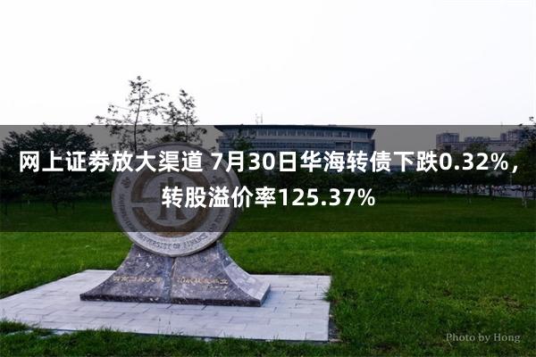 网上证劵放大渠道 7月30日华海转债下跌0.32%，转股溢价率125.37%