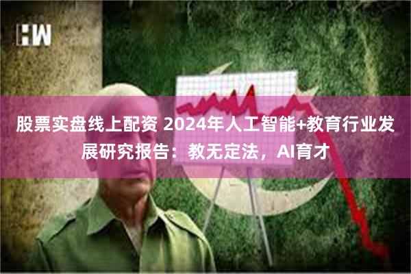 股票实盘线上配资 2024年人工智能+教育行业发展研究报告：教无定法，AI育才