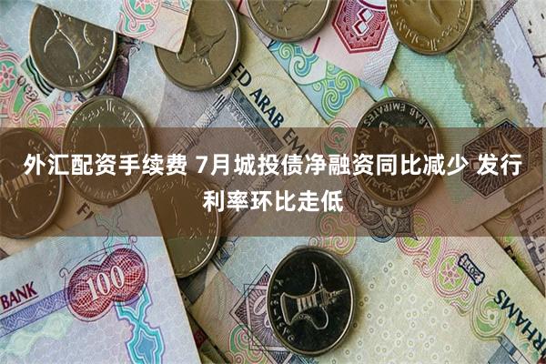 外汇配资手续费 7月城投债净融资同比减少 发行利率环比走低