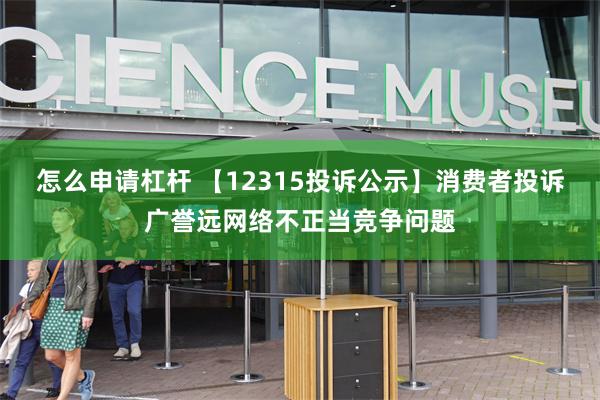 怎么申请杠杆 【12315投诉公示】消费者投诉广誉远网络不正当竞争问题