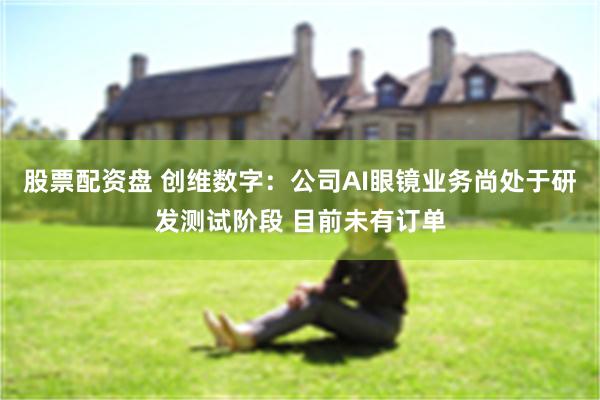 股票配资盘 创维数字：公司AI眼镜业务尚处于研发测试阶段 目前未有订单