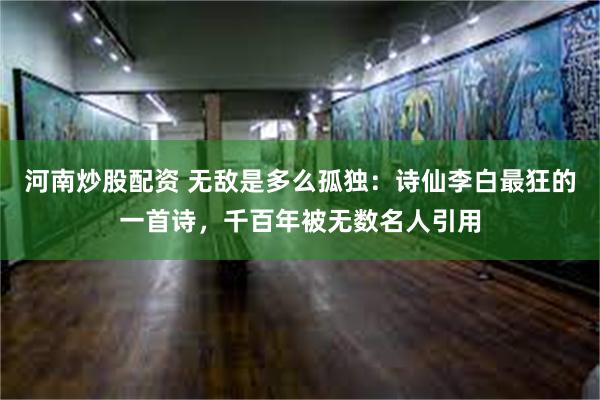 河南炒股配资 无敌是多么孤独：诗仙李白最狂的一首诗，千百年被无数名人引用