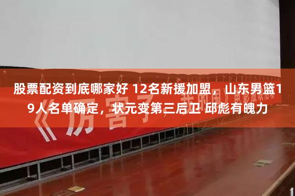 股票配资到底哪家好 12名新援加盟，山东男篮19人名单确定，状元变第三后卫 邱彪有魄力