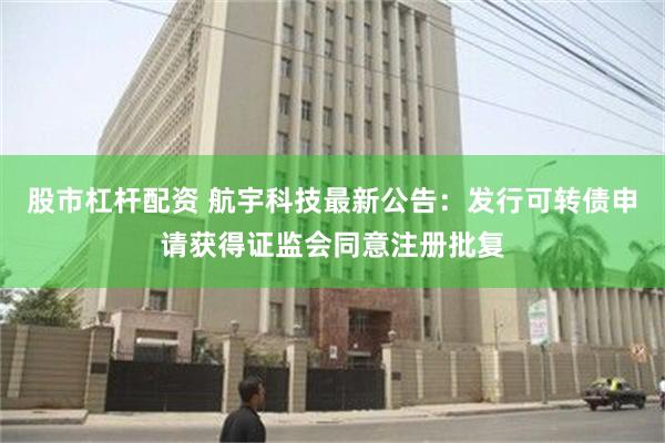 股市杠杆配资 航宇科技最新公告：发行可转债申请获得证监会同意注册批复