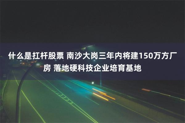 什么是扛杆股票 南沙大岗三年内将建150万方厂房 落地硬科技企业培育基地