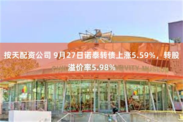 按天配资公司 9月27日诺泰转债上涨5.59%，转股溢价率5.98%