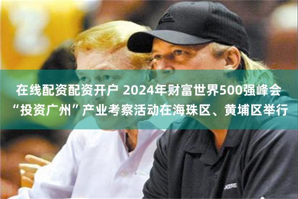 在线配资配资开户 2024年财富世界500强峰会“投资广州”产业考察活动在海珠区、黄埔区举行