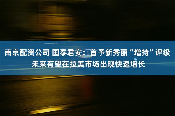 南京配资公司 国泰君安：首予新秀丽“增持”评级 未来有望在拉美市场出现快速增长