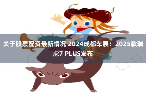 关于股票配资最新情况 2024成都车展：2025款瑞虎7 PLUS发布