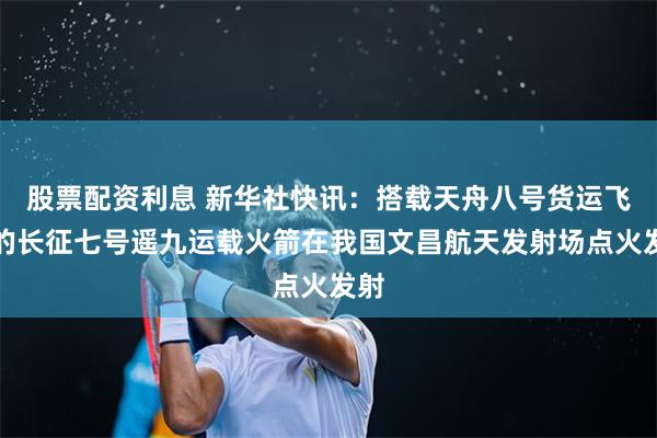 股票配资利息 新华社快讯：搭载天舟八号货运飞船的长征七号遥九运载火箭在我国文昌航天发射场点火发射