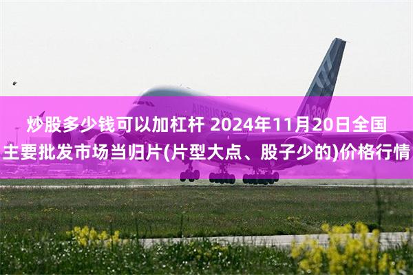 炒股多少钱可以加杠杆 2024年11月20日全国主要批发市场当归片(片型大点、股子少的)价格行情