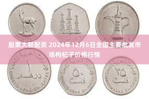 股票大额配资 2024年12月6日全国主要批发市场枸杞子价格行情