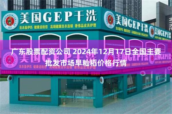 广东股票配资公司 2024年12月17日全国主要批发市场早籼稻价格行情