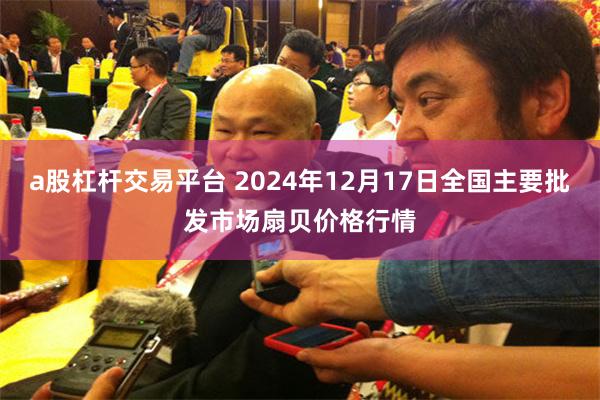 a股杠杆交易平台 2024年12月17日全国主要批发市场扇贝价格行情