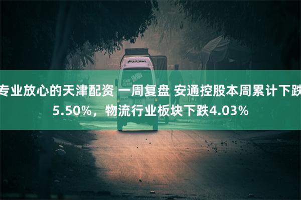 专业放心的天津配资 一周复盘 安通控股本周累计下跌5.50%，物流行业板块下跌4.03%