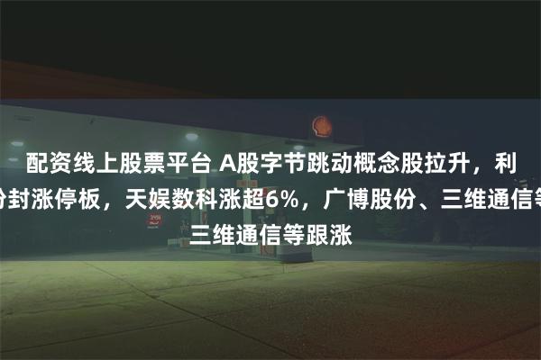 配资线上股票平台 A股字节跳动概念股拉升，利欧股份封涨停板，天娱数科涨超6%，广博股份、三维通信等跟涨