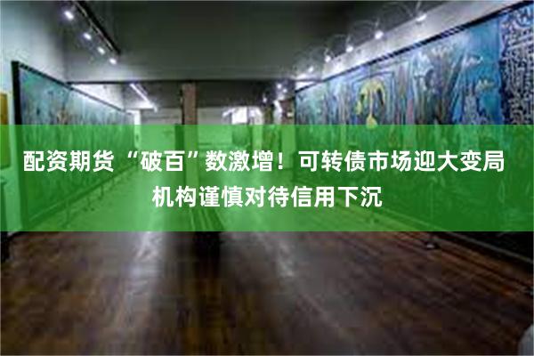 配资期货 “破百”数激增！可转债市场迎大变局 机构谨慎对待信用下沉