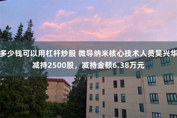 多少钱可以用杠杆炒股 微导纳米核心技术人员吴兴华减持2500股，减持金额6.38万元