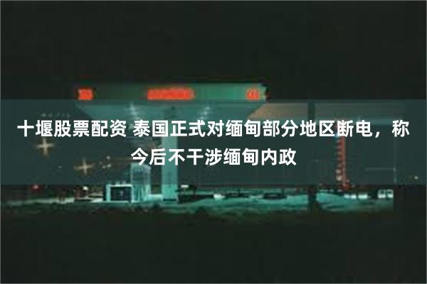 十堰股票配资 泰国正式对缅甸部分地区断电，称今后不干涉缅甸内政