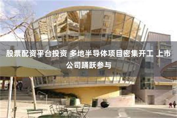 股票配资平台投资 多地半导体项目密集开工 上市公司踊跃参与