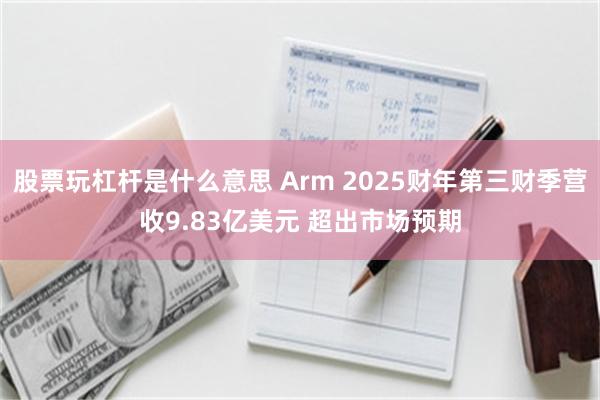 股票玩杠杆是什么意思 Arm 2025财年第三财季营收9.83亿美元 超出市场预期