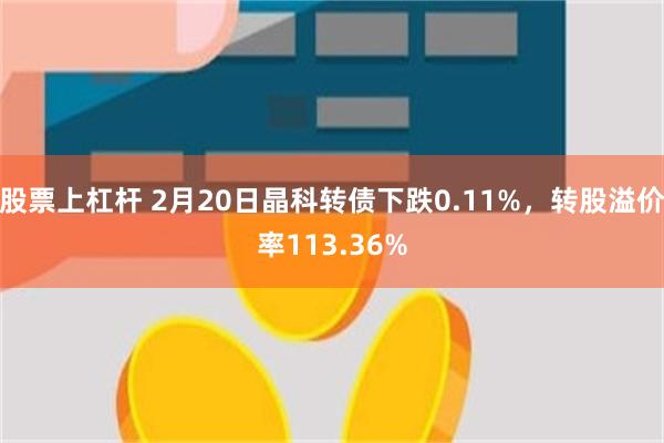 股票上杠杆 2月20日晶科转债下跌0.11%，转股溢价率113.36%