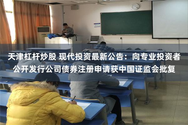 天津杠杆炒股 现代投资最新公告：向专业投资者公开发行公司债券注册申请获中国证监会批复